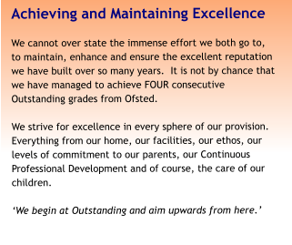 Achieving and Maintaining Excellence We cannot over state the immense effort we both go to, to maintain, enhance and ensure the excellent reputation we have built over so many years.  It is not by chance that we have managed to achieve FOUR consecutive Outstanding grades from Ofsted.   We strive for excellence in every sphere of our provision. Everything from our home, our facilities, our ethos, our levels of commitment to our parents, our Continuous Professional Development and of course, the care of our children.  ‘We begin at Outstanding and aim upwards from here.’