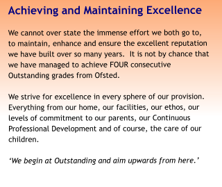 Achieving and Maintaining Excellence We cannot over state the immense effort we both go to, to maintain, enhance and ensure the excellent reputation we have built over so many years.  It is not by chance that we have managed to achieve FOUR consecutive Outstanding grades from Ofsted.   We strive for excellence in every sphere of our provision. Everything from our home, our facilities, our ethos, our levels of commitment to our parents, our Continuous Professional Development and of course, the care of our children.  ‘We begin at Outstanding and aim upwards from here.’