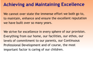 Achieving and Maintaining Excellence We cannot over state the immense effort we both go to, to maintain, enhance and ensure the excellent reputation we have built over so many years.   We strive for excellence in every sphere of our provision. Everything from our home, our facilities, our ethos, our levels of commitment to our parents, our Continuous Professional Development and of course, the most important factor is caring of our children.