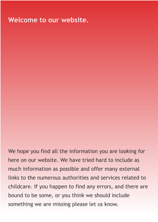 Welcome to our website. We hope you find all the information you are looking for here on our website. We have tried hard to include as much information as possible and offer many external links to the numerous authorities and services related to childcare. If you happen to find any errors, and there are bound to be some, or you think we should include something we are missing please let us know.